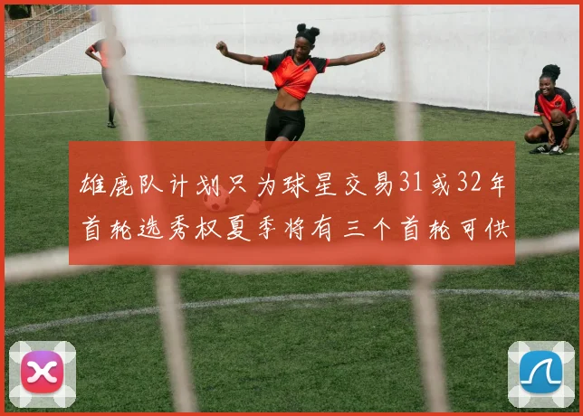 雄鹿队计划只为球星交易31或32年首轮选秀权夏季将有三个首轮可供交易