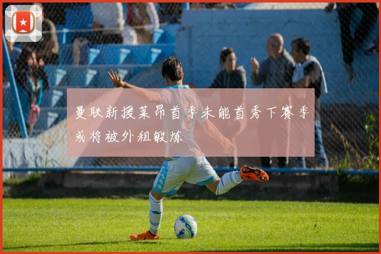 曼联新援莱昂首季未能首秀下赛季或将被外租锻炼