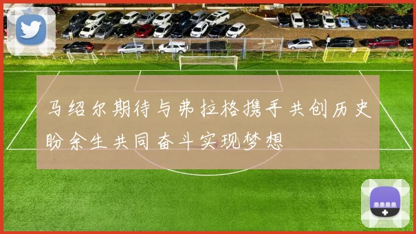 马绍尔期待与弗拉格携手共创历史盼余生共同奋斗实现梦想