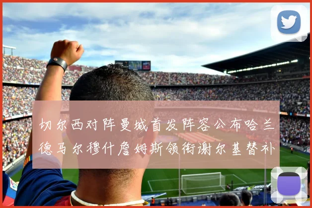 切尔西对阵曼城首发阵容公布哈兰德马尔穆什詹姆斯领衔谢尔基替补出战