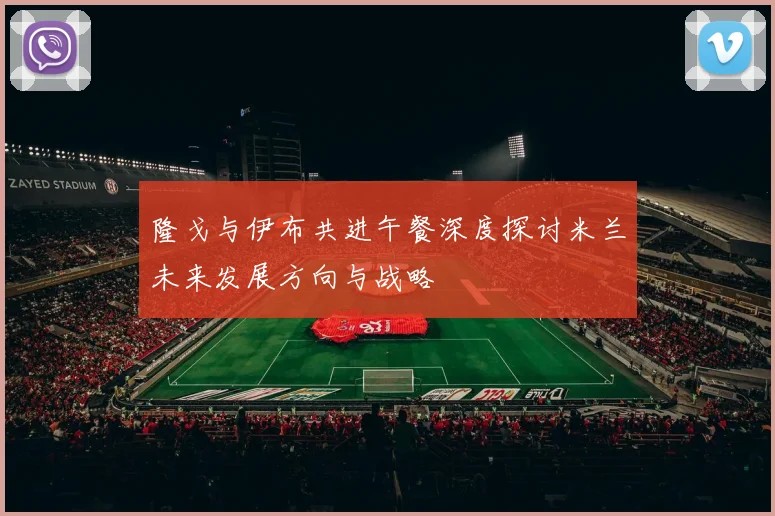 隆戈与伊布共进午餐深度探讨米兰未来发展方向与战略