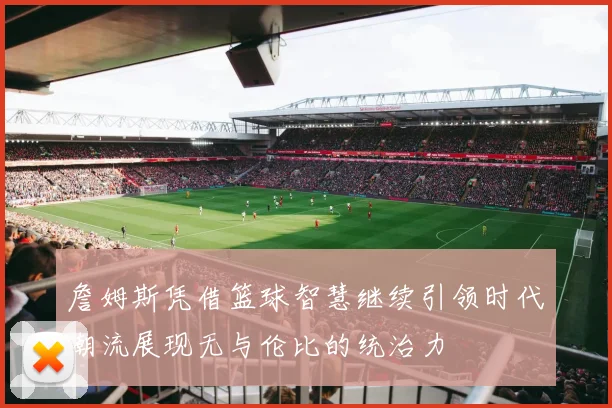 詹姆斯凭借篮球智慧继续引领时代潮流展现无与伦比的统治力