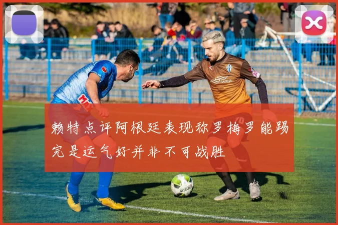 赖特点评阿根廷表现称罗梅罗能踢完是运气好并非不可战胜
