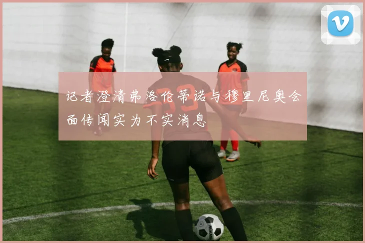 记者澄清弗洛伦蒂诺与穆里尼奥会面传闻实为不实消息