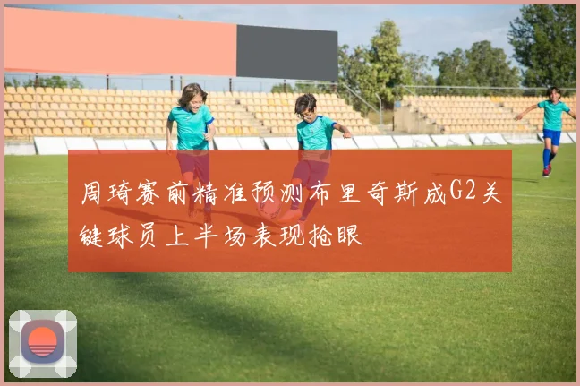 周琦赛前精准预测布里奇斯成G2关键球员上半场表现抢眼
