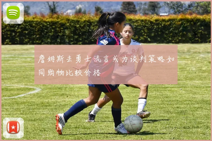 詹姆斯去勇士流言或为谈判策略如同购物比较价格
