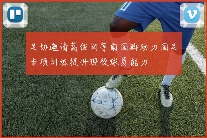 足协邀请蒿俊闵等前国脚助力国足专项训练提升现役球员能力