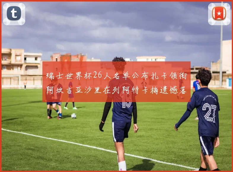 瑞士世界杯26人名单公布扎卡领衔阿坎吉亚沙里在列阿特卡梅遗憾落选