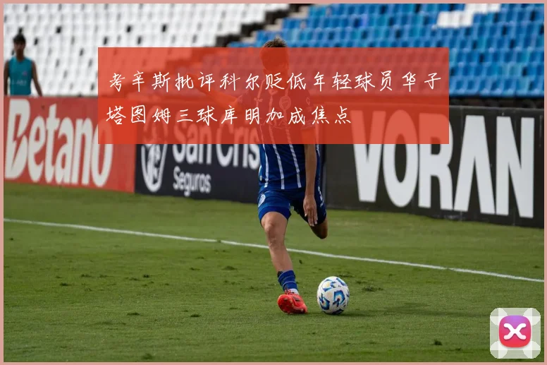 考辛斯批评科尔贬低年轻球员华子塔图姆三球库明加成焦点