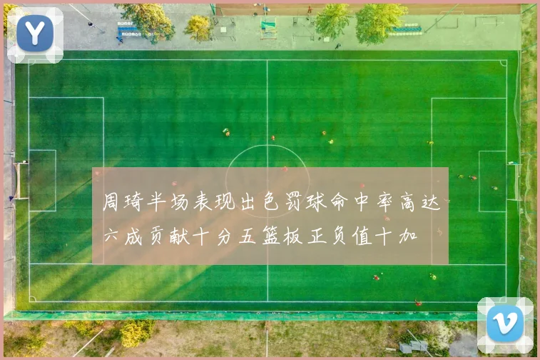 周琦半场表现出色罚球命中率高达六成贡献十分五篮板正负值十加