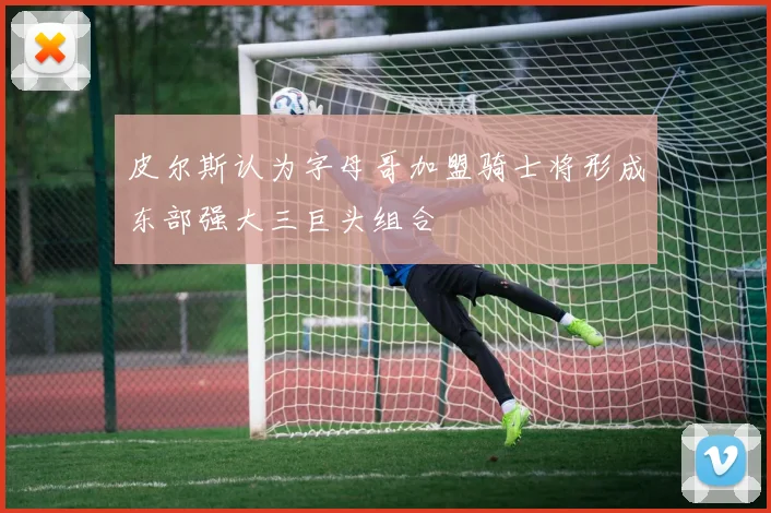 皮尔斯认为字母哥加盟骑士将形成东部强大三巨头组合