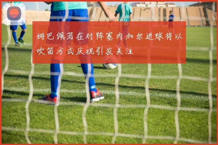 姆巴佩若在对阵塞内加尔进球将以吹笛方式庆祝引发关注