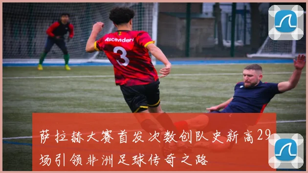 萨拉赫大赛首发次数创队史新高29场引领非洲足球传奇之路
