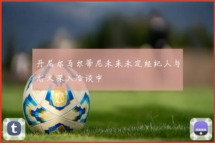 丹尼尔马尔蒂尼未来未定经纪人与尤文深入洽谈中