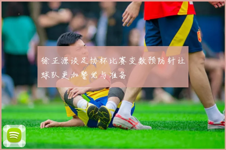 徐正源谈足协杯比赛变数预防针让球队更加警觉与准备
