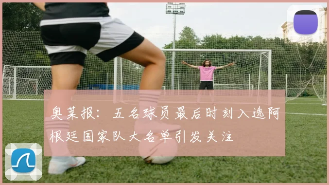 奥莱报：五名球员最后时刻入选阿根廷国家队大名单引发关注