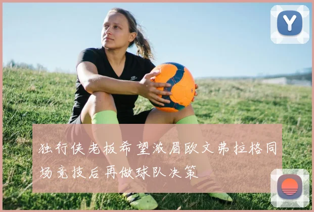 独行侠老板希望浓眉欧文弗拉格同场竞技后再做球队决策