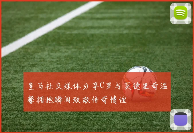 皇马社交媒体分享C罗与莫德里奇温馨拥抱瞬间致敬传奇情谊