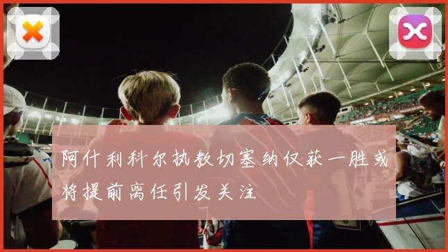 阿什利科尔执教切塞纳仅获一胜或将提前离任引发关注