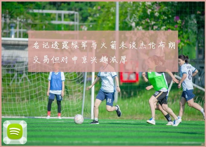 名记透露绿军与火箭未谈杰伦布朗交易但对申京兴趣浓厚