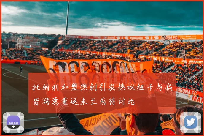 托纳利加盟热刺引发热议纽卡与我皆满意重返米兰或将讨论