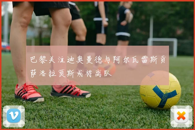 巴黎关注迪奥曼德与阿尔瓦雷斯贡萨洛拉莫斯或将离队
