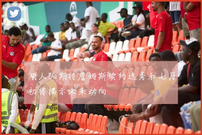 湖人队期待詹姆斯续约选秀和七月初将揭示未来动向