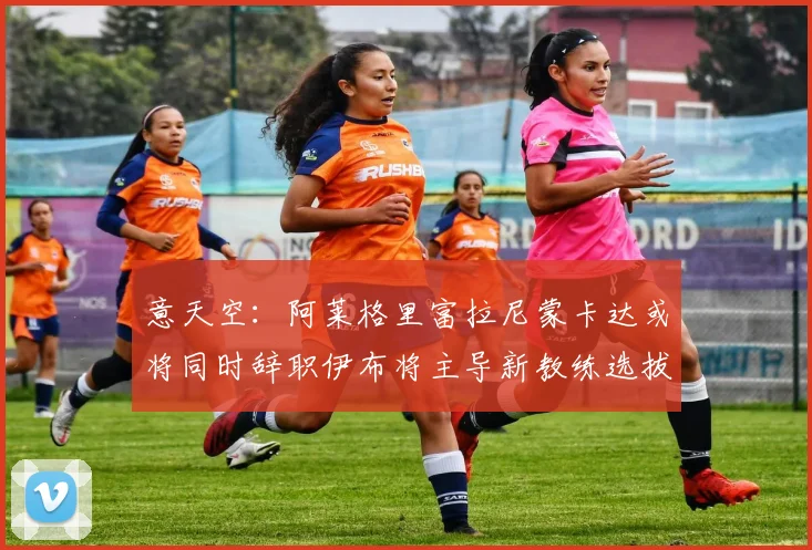 意天空：阿莱格里富拉尼蒙卡达或将同时辞职伊布将主导新教练选拔工作