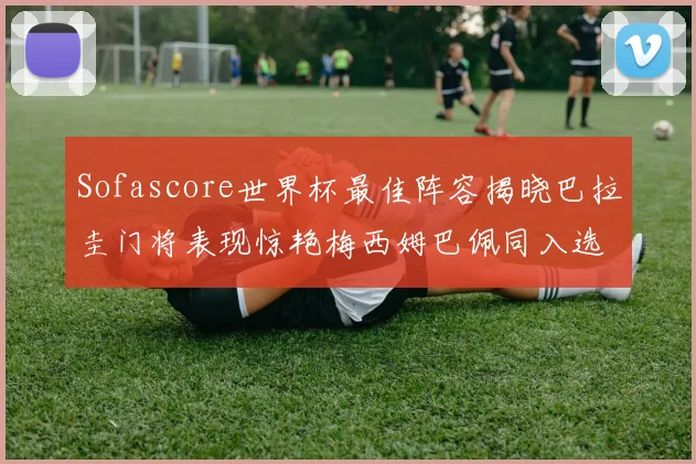 Sofascore世界杯最佳阵容揭晓巴拉圭门将表现惊艳梅西姆巴佩同入选