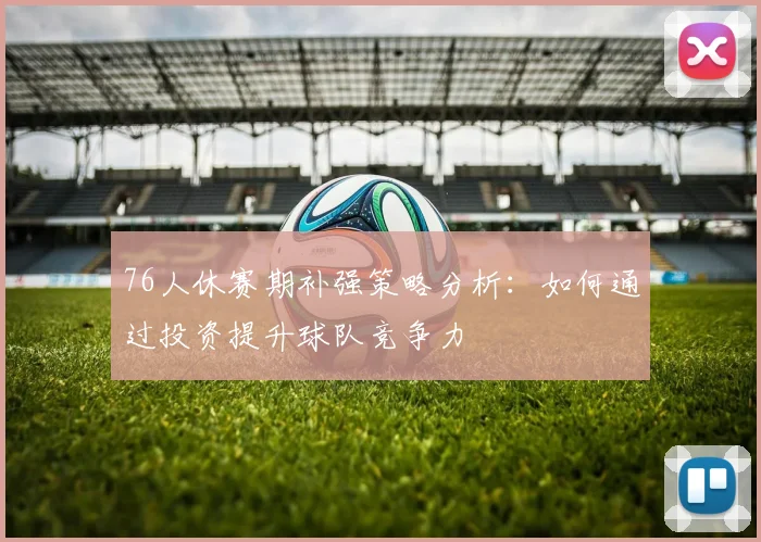 76人休赛期补强策略分析：如何通过投资提升球队竞争力