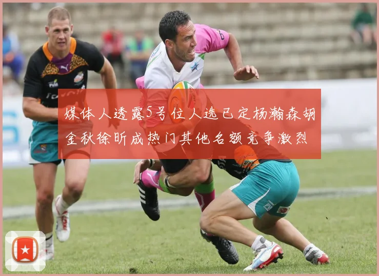 媒体人透露5号位人选已定杨瀚森胡金秋徐昕成热门其他名额竞争激烈