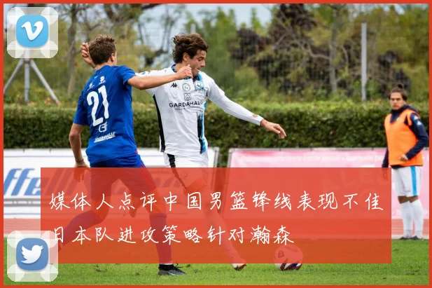 媒体人点评中国男篮锋线表现不佳日本队进攻策略针对瀚森