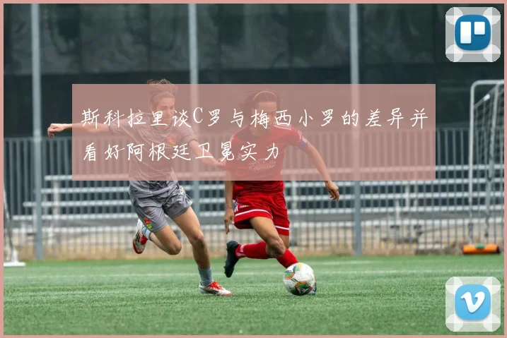 斯科拉里谈C罗与梅西小罗的差异并看好阿根廷卫冕实力