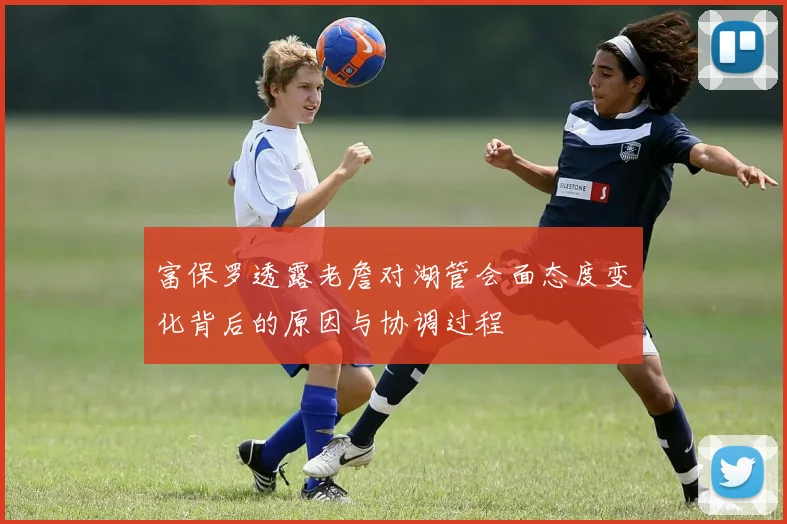 富保罗透露老詹对湖管会面态度变化背后的原因与协调过程