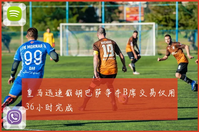 皇马迅速截胡巴萨争夺B席交易仅用36小时完成