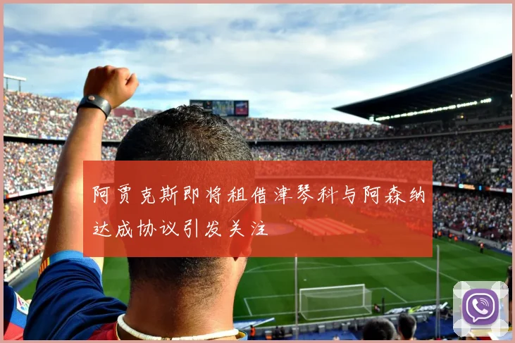 阿贾克斯即将租借津琴科与阿森纳达成协议引发关注