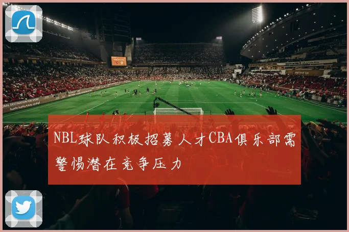 NBL球队积极招募人才CBA俱乐部需警惕潜在竞争压力