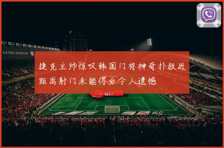 捷克主帅惊叹韩国门将神奇扑救近距离射门未能得分令人遗憾