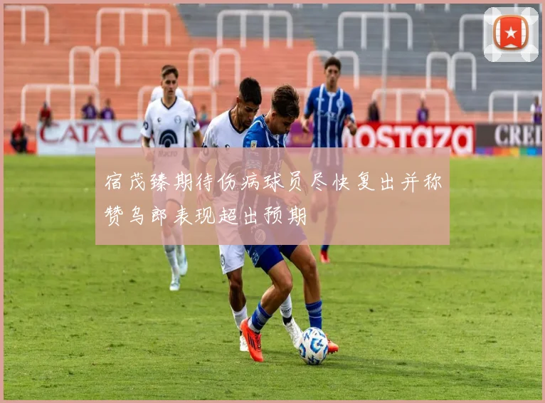 宿茂臻期待伤病球员尽快复出并称赞乌郎表现超出预期
