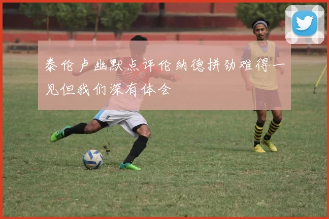 泰伦卢幽默点评伦纳德拼劲难得一见但我们深有体会