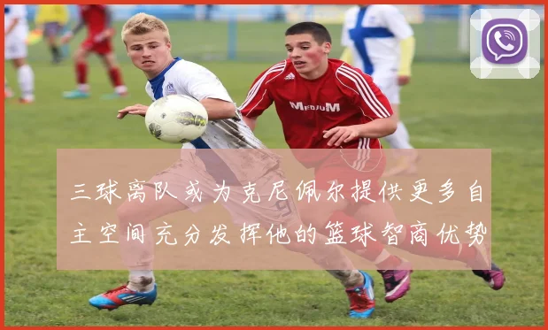 三球离队或为克尼佩尔提供更多自主空间充分发挥他的篮球智商优势