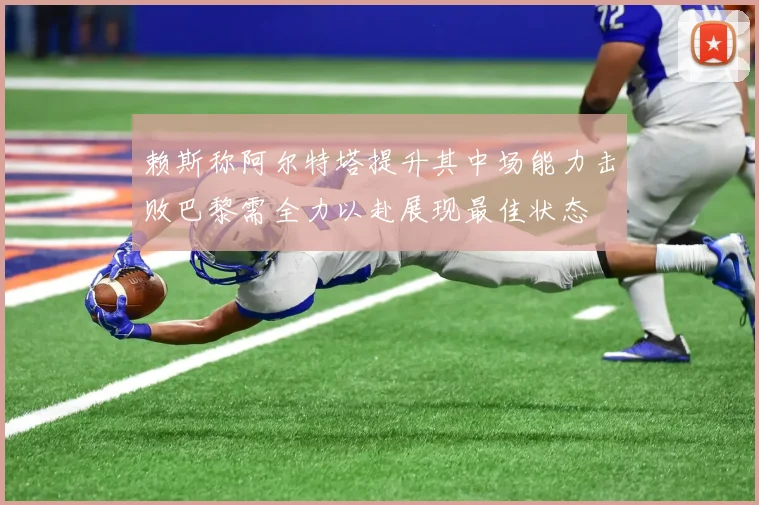 赖斯称阿尔特塔提升其中场能力击败巴黎需全力以赴展现最佳状态