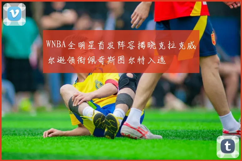 WNBA全明星首发阵容揭晓克拉克威尔逊领衔佩奇斯图尔特入选
