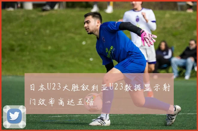 日本U23大胜叙利亚U23数据显示射门效率高达五倍