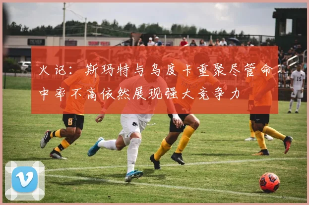 火记：斯玛特与乌度卡重聚尽管命中率不高依然展现强大竞争力
